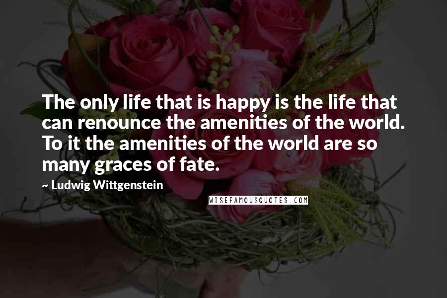 Ludwig Wittgenstein Quotes: The only life that is happy is the life that can renounce the amenities of the world. To it the amenities of the world are so many graces of fate.