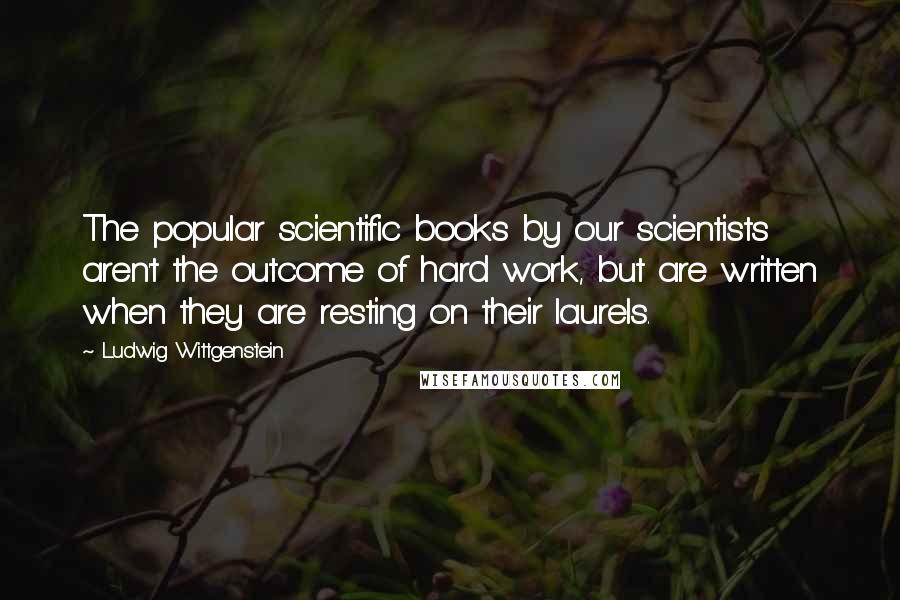 Ludwig Wittgenstein Quotes: The popular scientific books by our scientists aren't the outcome of hard work, but are written when they are resting on their laurels.