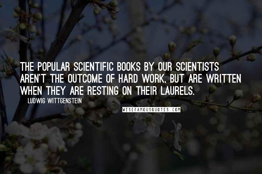 Ludwig Wittgenstein Quotes: The popular scientific books by our scientists aren't the outcome of hard work, but are written when they are resting on their laurels.