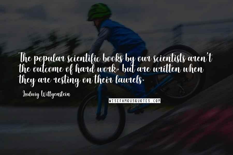 Ludwig Wittgenstein Quotes: The popular scientific books by our scientists aren't the outcome of hard work, but are written when they are resting on their laurels.