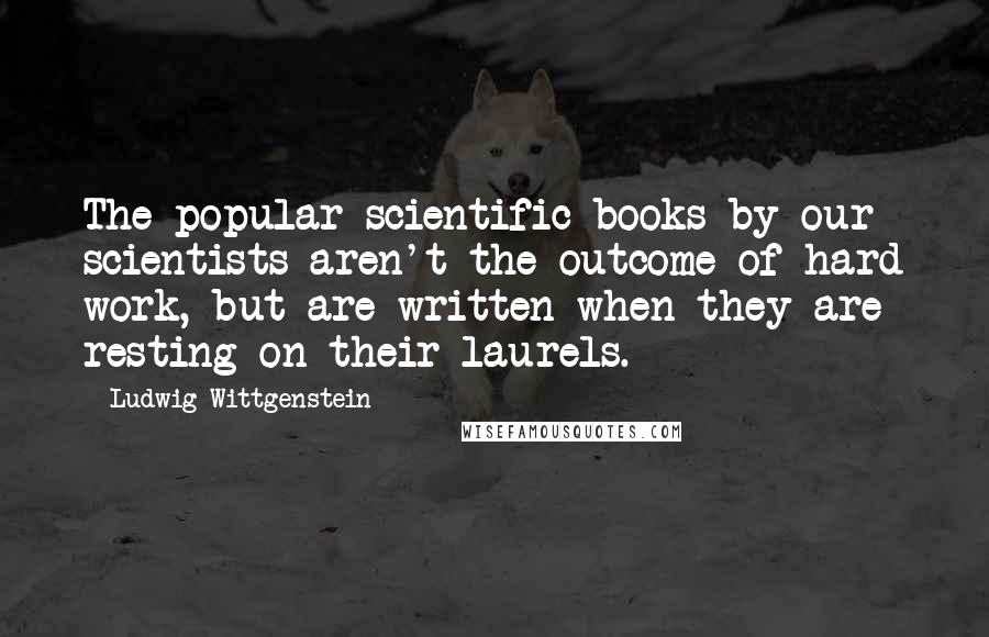 Ludwig Wittgenstein Quotes: The popular scientific books by our scientists aren't the outcome of hard work, but are written when they are resting on their laurels.