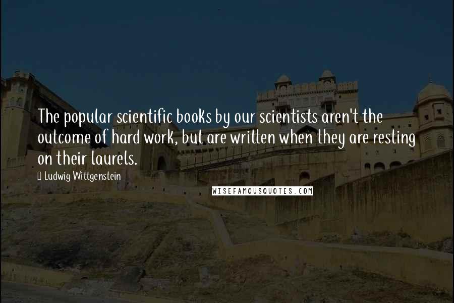 Ludwig Wittgenstein Quotes: The popular scientific books by our scientists aren't the outcome of hard work, but are written when they are resting on their laurels.