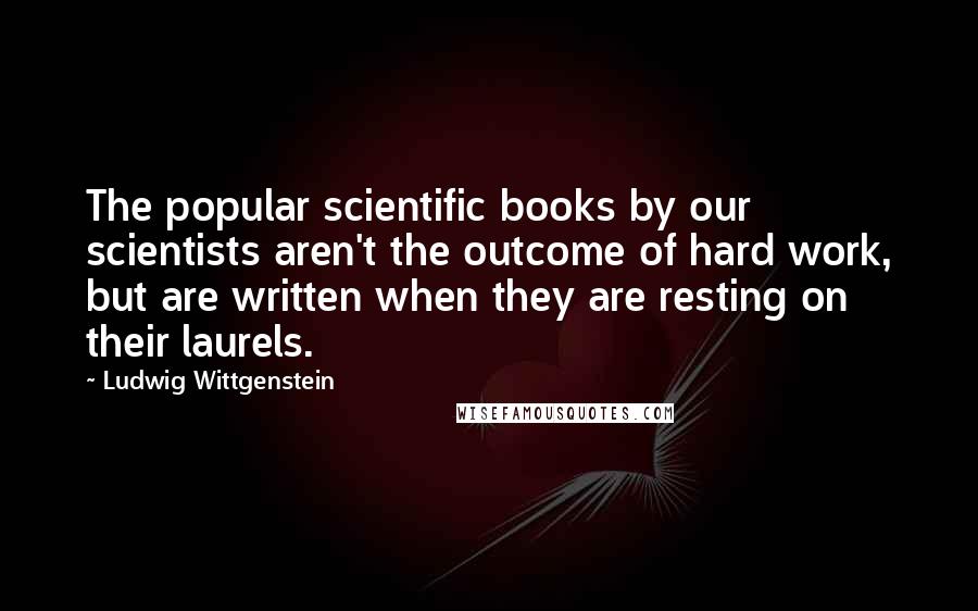 Ludwig Wittgenstein Quotes: The popular scientific books by our scientists aren't the outcome of hard work, but are written when they are resting on their laurels.