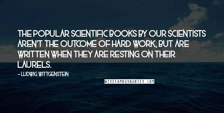 Ludwig Wittgenstein Quotes: The popular scientific books by our scientists aren't the outcome of hard work, but are written when they are resting on their laurels.