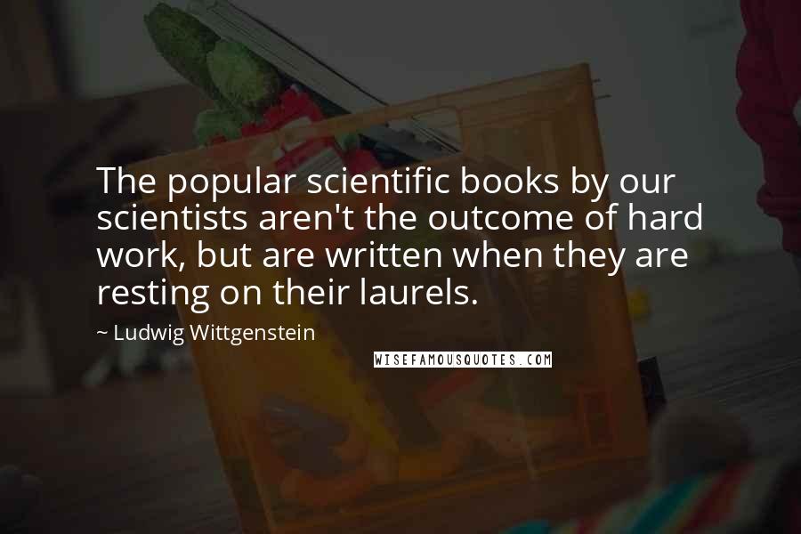 Ludwig Wittgenstein Quotes: The popular scientific books by our scientists aren't the outcome of hard work, but are written when they are resting on their laurels.