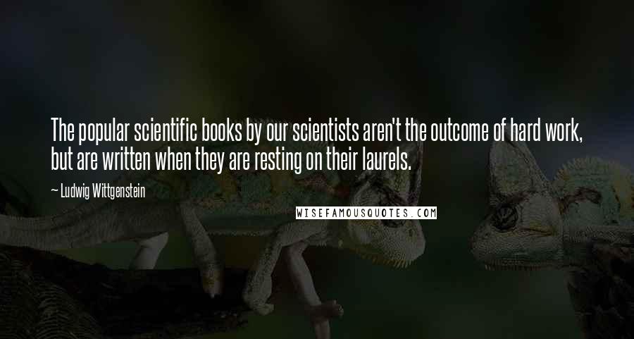 Ludwig Wittgenstein Quotes: The popular scientific books by our scientists aren't the outcome of hard work, but are written when they are resting on their laurels.