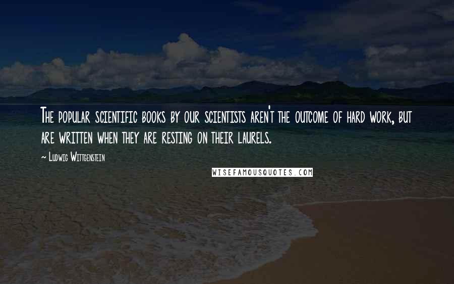 Ludwig Wittgenstein Quotes: The popular scientific books by our scientists aren't the outcome of hard work, but are written when they are resting on their laurels.