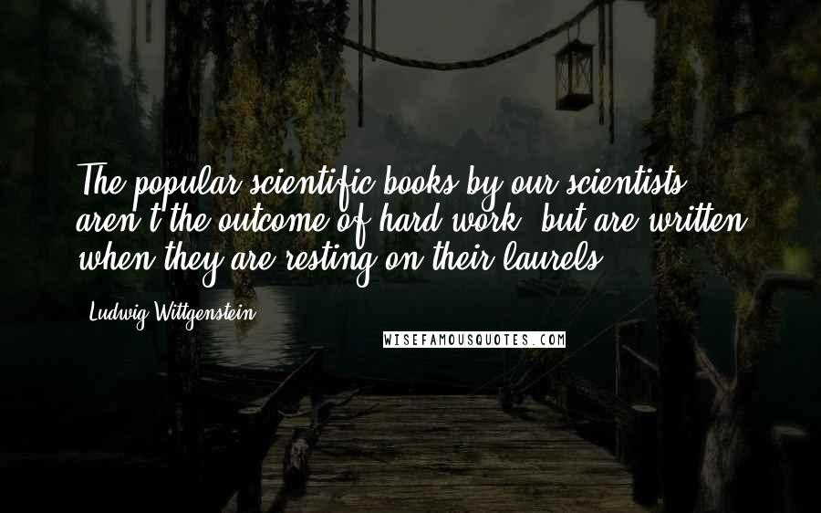 Ludwig Wittgenstein Quotes: The popular scientific books by our scientists aren't the outcome of hard work, but are written when they are resting on their laurels.