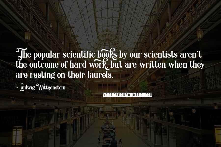 Ludwig Wittgenstein Quotes: The popular scientific books by our scientists aren't the outcome of hard work, but are written when they are resting on their laurels.