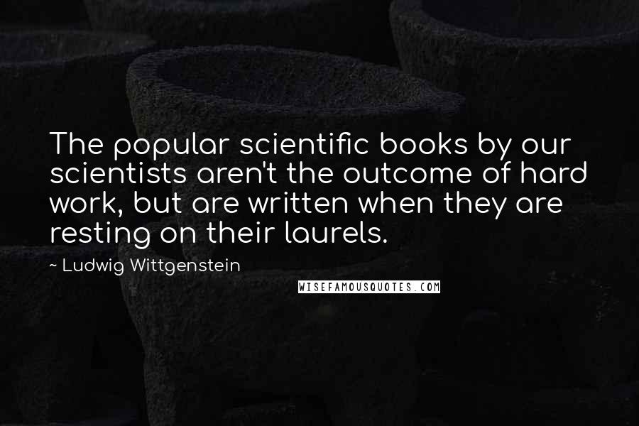 Ludwig Wittgenstein Quotes: The popular scientific books by our scientists aren't the outcome of hard work, but are written when they are resting on their laurels.