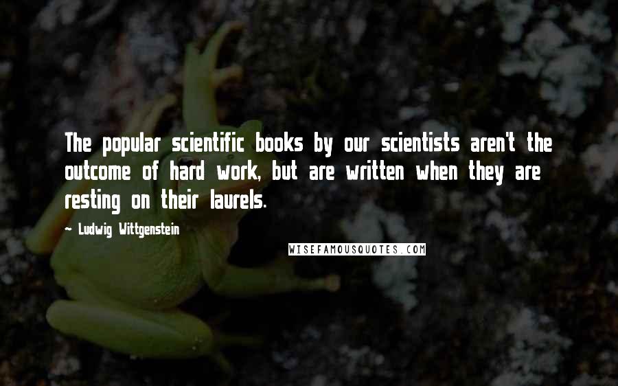 Ludwig Wittgenstein Quotes: The popular scientific books by our scientists aren't the outcome of hard work, but are written when they are resting on their laurels.