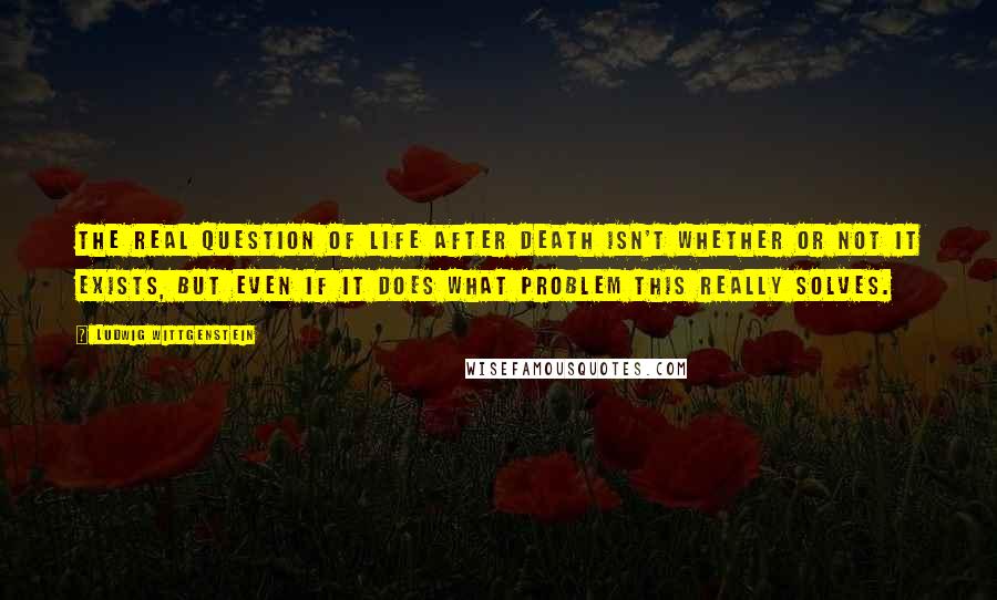 Ludwig Wittgenstein Quotes: The real question of life after death isn't whether or not it exists, but even if it does what problem this really solves.