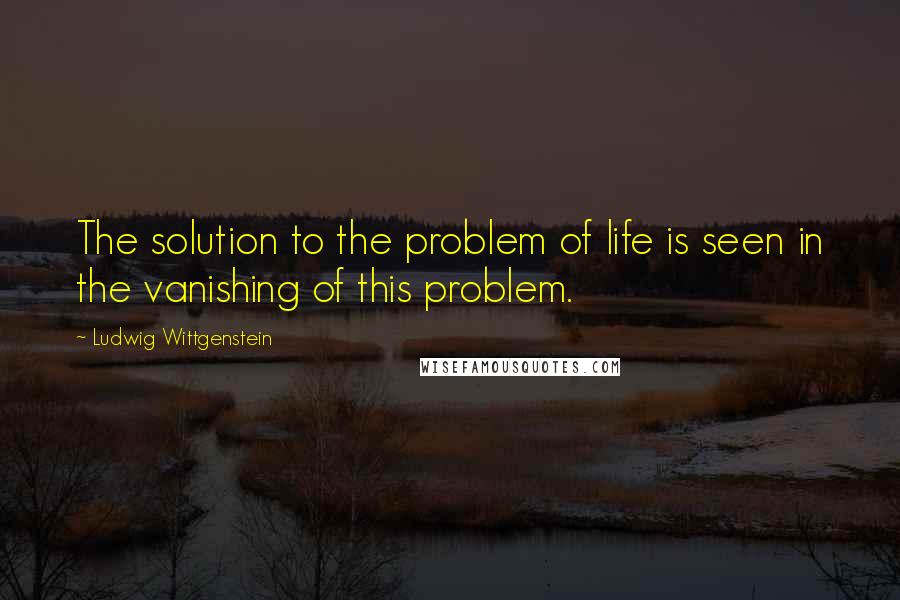 Ludwig Wittgenstein Quotes: The solution to the problem of life is seen in the vanishing of this problem.