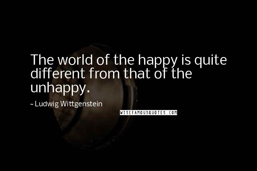 Ludwig Wittgenstein Quotes: The world of the happy is quite different from that of the unhappy.