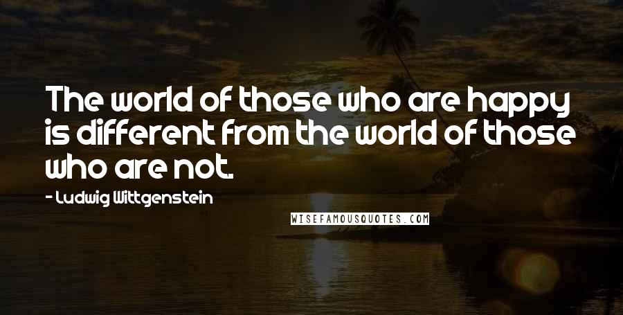 Ludwig Wittgenstein Quotes: The world of those who are happy is different from the world of those who are not.