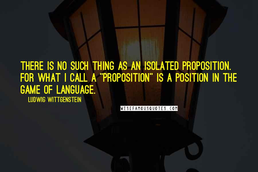 Ludwig Wittgenstein Quotes: There is no such thing as an isolated proposition. For what I call a "proposition" is a position in the game of language.