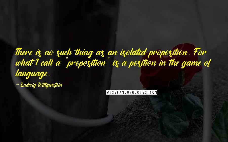 Ludwig Wittgenstein Quotes: There is no such thing as an isolated proposition. For what I call a "proposition" is a position in the game of language.