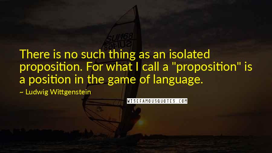 Ludwig Wittgenstein Quotes: There is no such thing as an isolated proposition. For what I call a "proposition" is a position in the game of language.