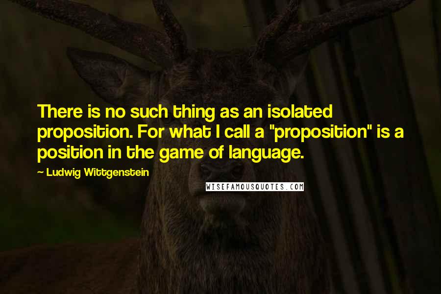 Ludwig Wittgenstein Quotes: There is no such thing as an isolated proposition. For what I call a "proposition" is a position in the game of language.