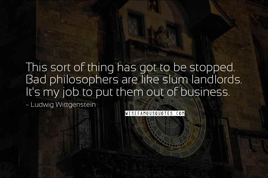 Ludwig Wittgenstein Quotes: This sort of thing has got to be stopped. Bad philosophers are like slum landlords. It's my job to put them out of business.