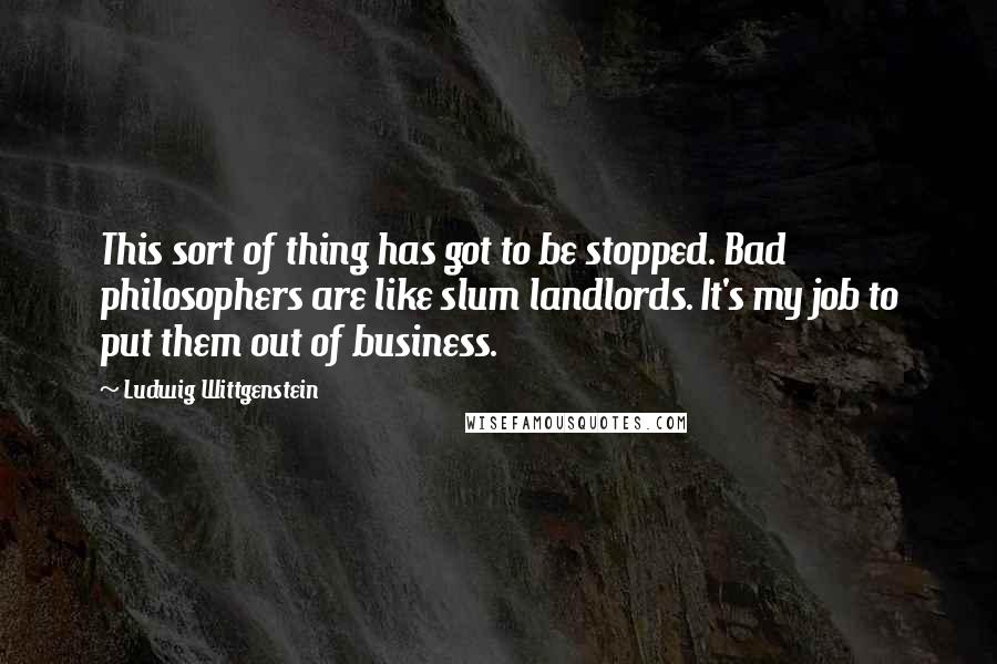Ludwig Wittgenstein Quotes: This sort of thing has got to be stopped. Bad philosophers are like slum landlords. It's my job to put them out of business.