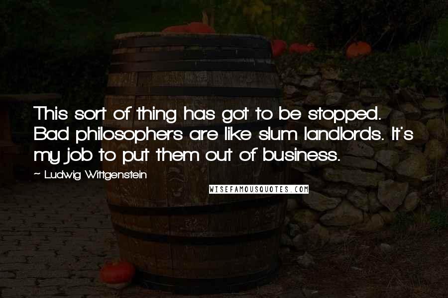 Ludwig Wittgenstein Quotes: This sort of thing has got to be stopped. Bad philosophers are like slum landlords. It's my job to put them out of business.