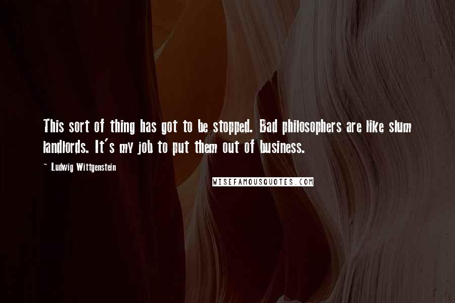 Ludwig Wittgenstein Quotes: This sort of thing has got to be stopped. Bad philosophers are like slum landlords. It's my job to put them out of business.