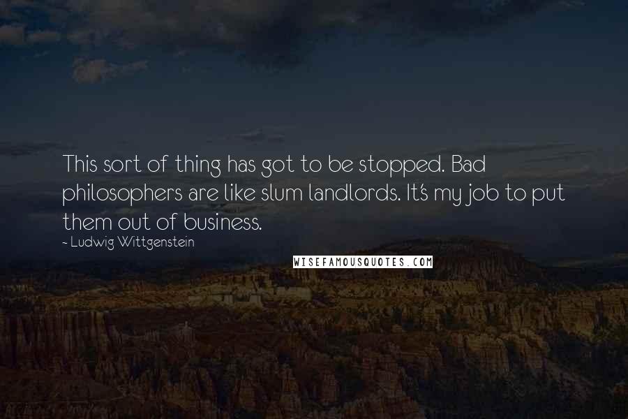 Ludwig Wittgenstein Quotes: This sort of thing has got to be stopped. Bad philosophers are like slum landlords. It's my job to put them out of business.