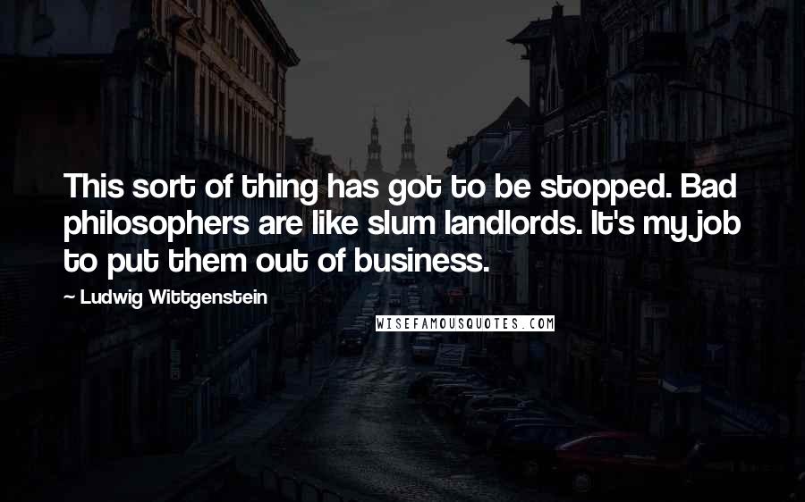 Ludwig Wittgenstein Quotes: This sort of thing has got to be stopped. Bad philosophers are like slum landlords. It's my job to put them out of business.