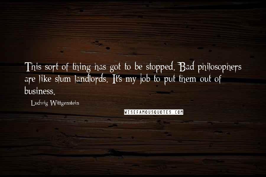 Ludwig Wittgenstein Quotes: This sort of thing has got to be stopped. Bad philosophers are like slum landlords. It's my job to put them out of business.
