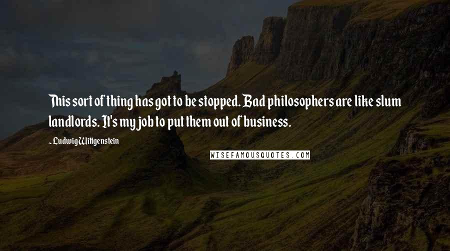 Ludwig Wittgenstein Quotes: This sort of thing has got to be stopped. Bad philosophers are like slum landlords. It's my job to put them out of business.