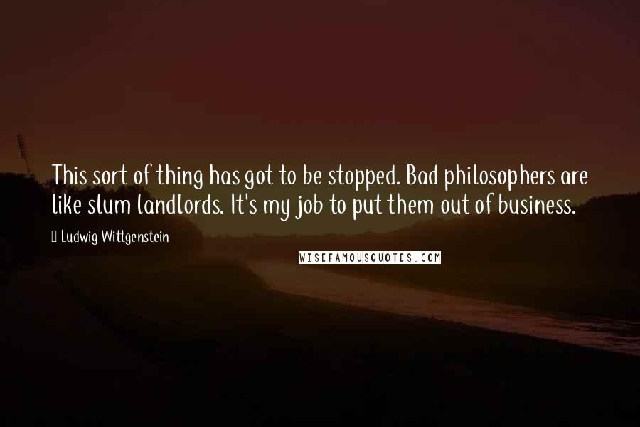 Ludwig Wittgenstein Quotes: This sort of thing has got to be stopped. Bad philosophers are like slum landlords. It's my job to put them out of business.