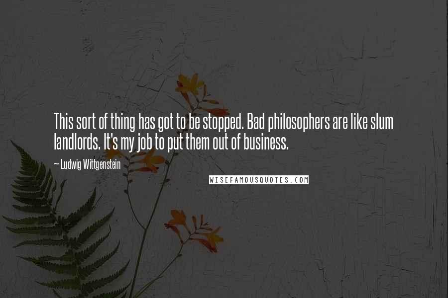 Ludwig Wittgenstein Quotes: This sort of thing has got to be stopped. Bad philosophers are like slum landlords. It's my job to put them out of business.