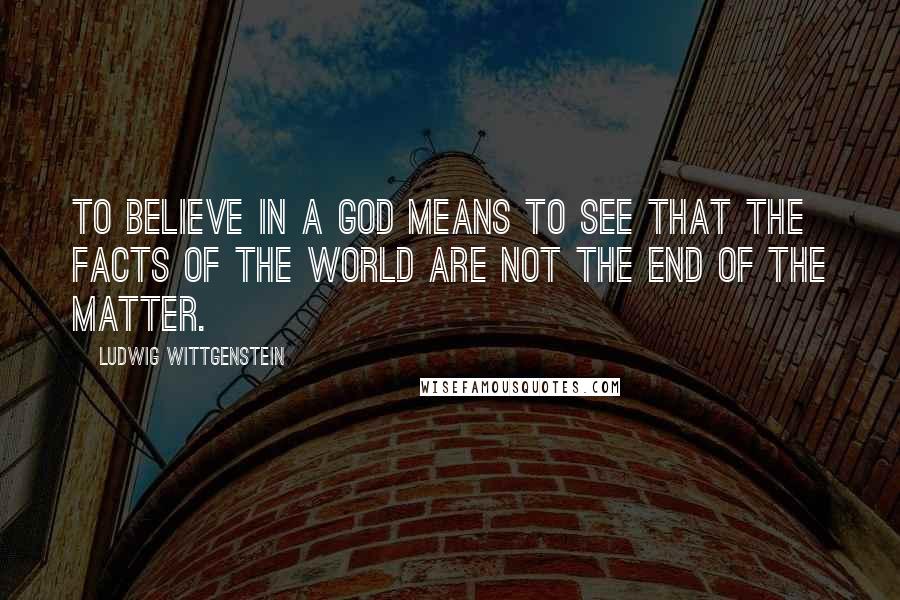 Ludwig Wittgenstein Quotes: To believe in a God means to see that the facts of the world are not the end of the matter.