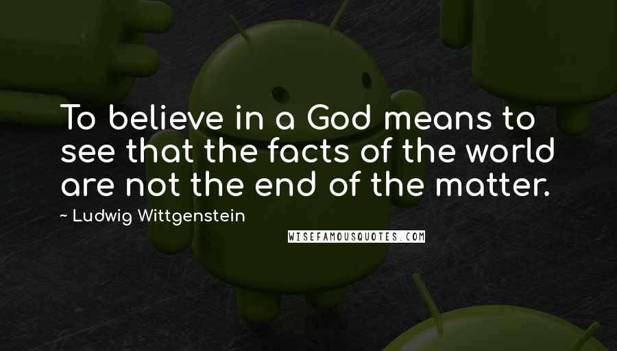Ludwig Wittgenstein Quotes: To believe in a God means to see that the facts of the world are not the end of the matter.