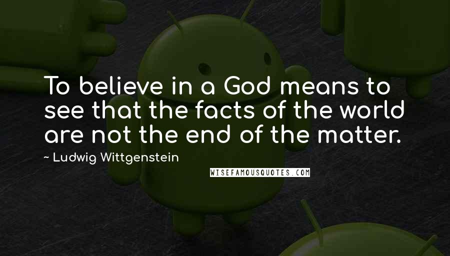 Ludwig Wittgenstein Quotes: To believe in a God means to see that the facts of the world are not the end of the matter.