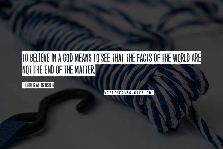 Ludwig Wittgenstein Quotes: To believe in a God means to see that the facts of the world are not the end of the matter.