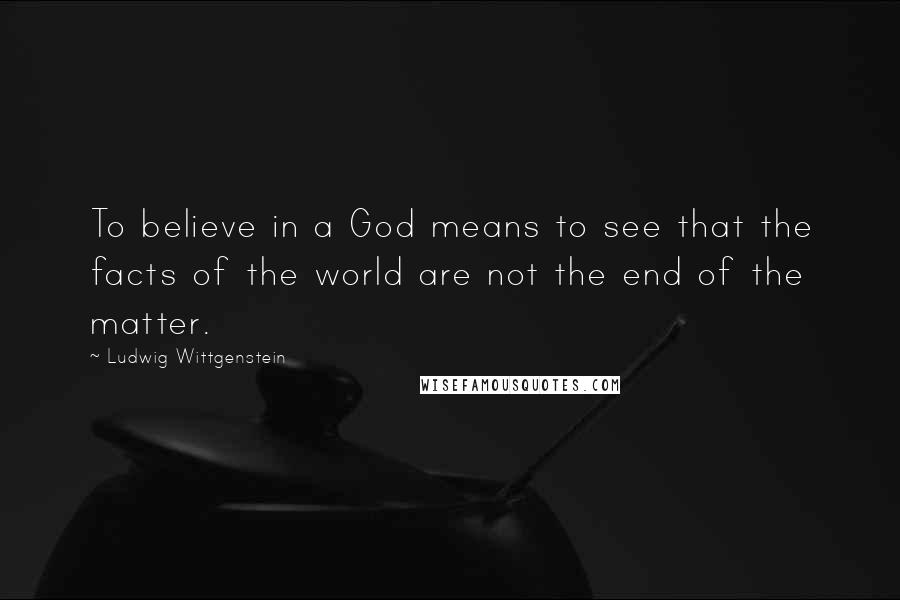 Ludwig Wittgenstein Quotes: To believe in a God means to see that the facts of the world are not the end of the matter.