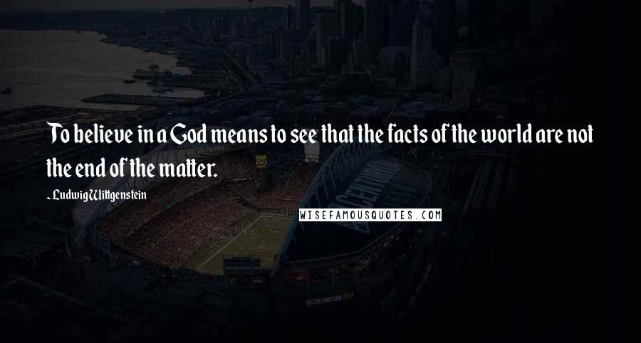 Ludwig Wittgenstein Quotes: To believe in a God means to see that the facts of the world are not the end of the matter.