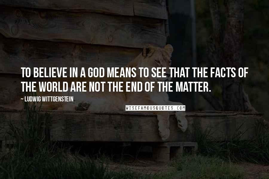 Ludwig Wittgenstein Quotes: To believe in a God means to see that the facts of the world are not the end of the matter.