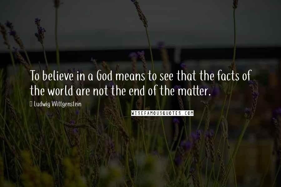 Ludwig Wittgenstein Quotes: To believe in a God means to see that the facts of the world are not the end of the matter.