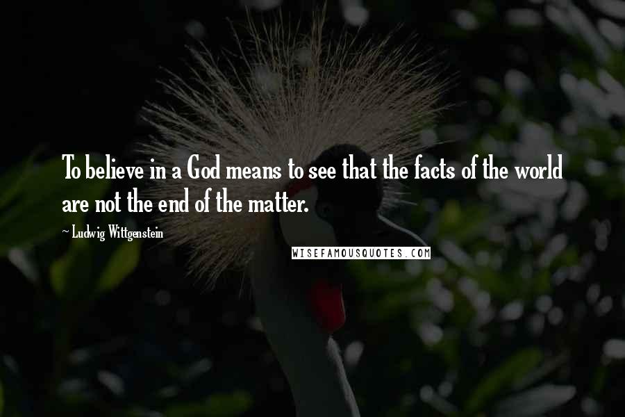 Ludwig Wittgenstein Quotes: To believe in a God means to see that the facts of the world are not the end of the matter.