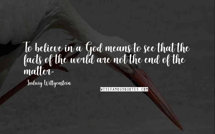 Ludwig Wittgenstein Quotes: To believe in a God means to see that the facts of the world are not the end of the matter.