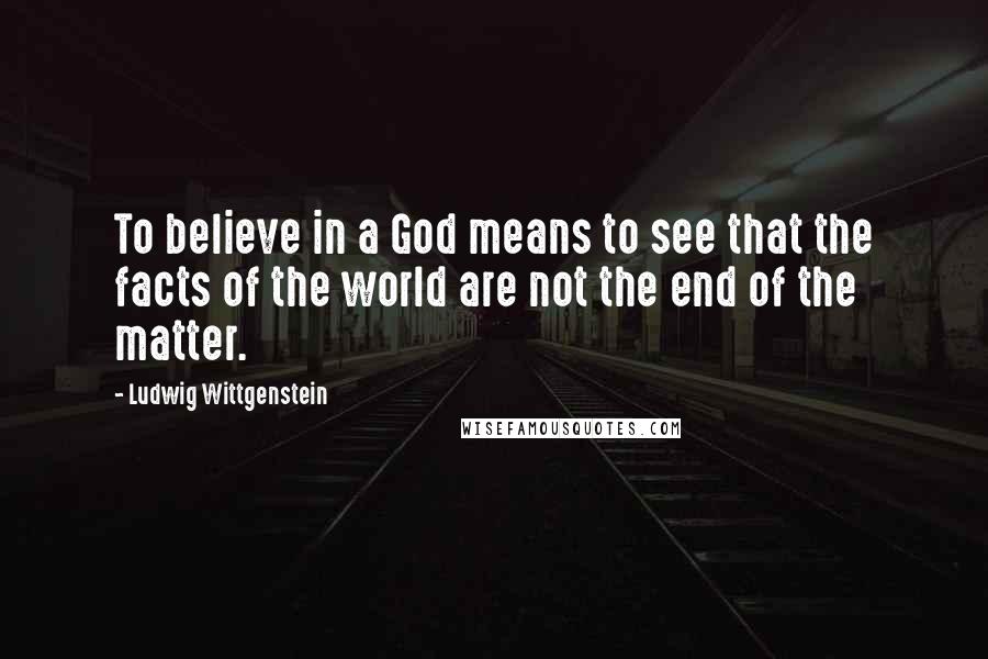 Ludwig Wittgenstein Quotes: To believe in a God means to see that the facts of the world are not the end of the matter.