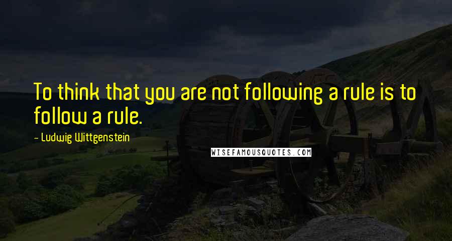 Ludwig Wittgenstein Quotes: To think that you are not following a rule is to follow a rule.