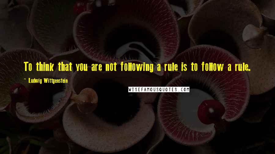 Ludwig Wittgenstein Quotes: To think that you are not following a rule is to follow a rule.