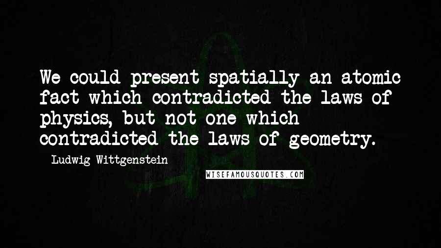 Ludwig Wittgenstein Quotes: We could present spatially an atomic fact which contradicted the laws of physics, but not one which contradicted the laws of geometry.