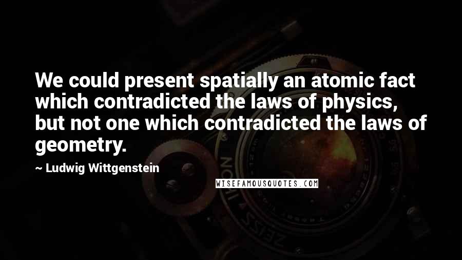 Ludwig Wittgenstein Quotes: We could present spatially an atomic fact which contradicted the laws of physics, but not one which contradicted the laws of geometry.