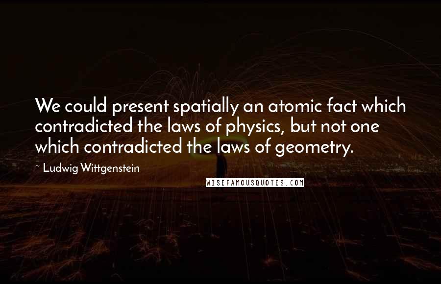 Ludwig Wittgenstein Quotes: We could present spatially an atomic fact which contradicted the laws of physics, but not one which contradicted the laws of geometry.