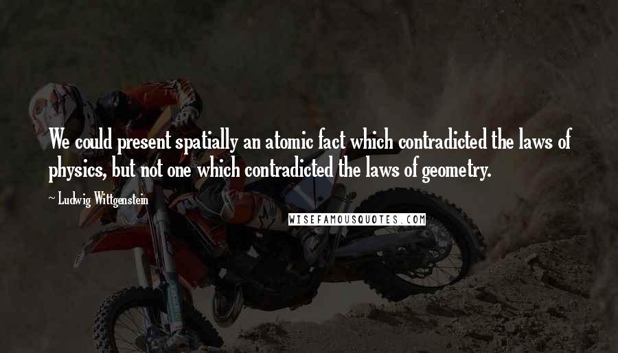 Ludwig Wittgenstein Quotes: We could present spatially an atomic fact which contradicted the laws of physics, but not one which contradicted the laws of geometry.